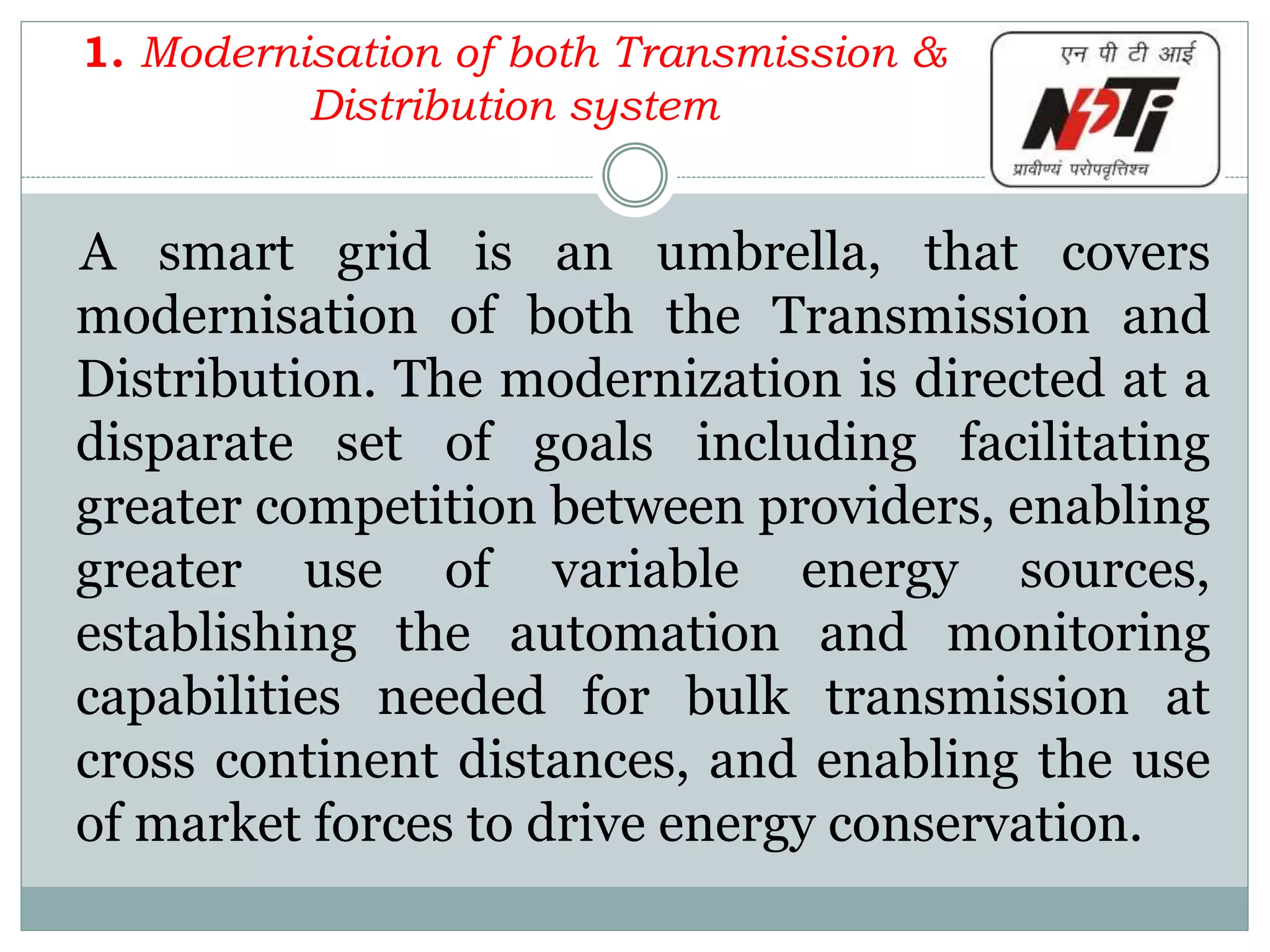1. Modernisation of both Transmission &
Distribution system
A smart grid is an umbrella, that covers
modernisation of both the Transmission and
Distribution. The modernization is directed at a
disparate set of goals including facilitating
greater competition between providers, enabling
greater use of variable energy sources,
establishing the automation and monitoring
capabilities needed for bulk transmission at
cross continent distances, and enabling the use
of market forces to drive energy conservation.
 