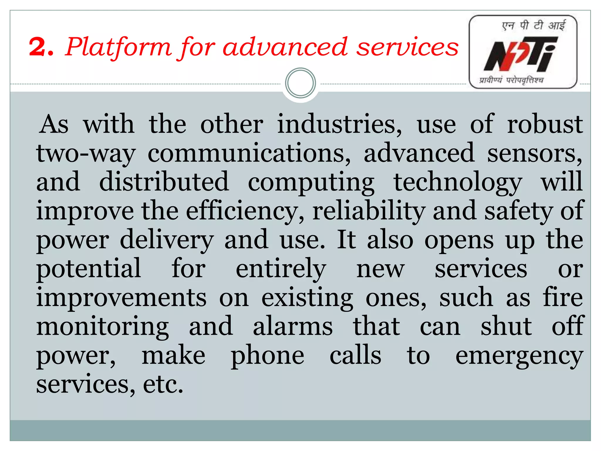 2. Platform for advanced services
As with the other industries, use of robust
two-way communications, advanced sensors,
and distributed computing technology will
improve the efficiency, reliability and safety of
power delivery and use. It also opens up the
potential for entirely new services or
improvements on existing ones, such as fire
monitoring and alarms that can shut off
power, make phone calls to emergency
services, etc.
 