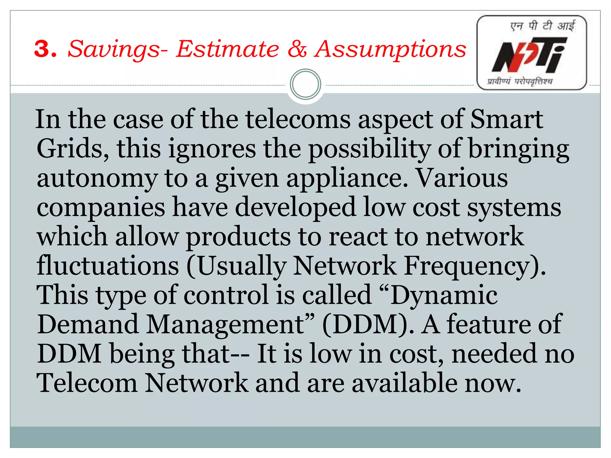 3. Savings- Estimate & Assumptions
In the case of the telecoms aspect of Smart
Grids, this ignores the possibility of bringing
autonomy to a given appliance. Various
companies have developed low cost systems
which allow products to react to network
fluctuations (Usually Network Frequency).
This type of control is called “Dynamic
Demand Management” (DDM). A feature of
DDM being that-- It is low in cost, needed no
Telecom Network and are available now.
 