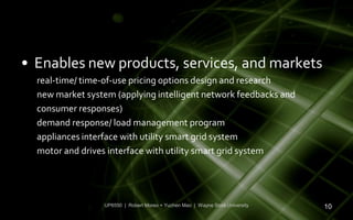 • Enables new products, services, and markets
  real-time/ time-of-use pricing options design and research
  new market system (applying intelligent network feedbacks and
  consumer responses)
  demand response/ load management program
  appliances interface with utility smart grid system
  motor and drives interface with utility smart grid system




                 UP6550 | Robert Moreo + Yuchen Mao | Wayne State University   10
 