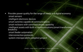 • Provides power quality for the range of needs in a digital economy
  smart sensors
  intelligent electronic devices
  smart switches capable of communications
  smart reclosers with communications capability
  intelligent assets with built-in communications (smart transformer,
  breakers)
  smart feeder automation
  interconnection protocols
  system interoperability adoption project



                    UP6550 | Robert Moreo + Yuchen Mao | Wayne State University   11
 