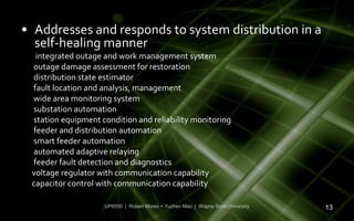 • Addresses and responds to system distribution in a
  self-healing manner
  integrated outage and work management system
 outage damage assessment for restoration
 distribution state estimator
 fault location and analysis, management
 wide area monitoring system
 substation automation
 station equipment condition and reliability monitoring
 feeder and distribution automation
 smart feeder automation
 automated adaptive relaying
 feeder fault detection and diagnostics
 voltage regulator with communication capability
 capacitor control with communication capability

                    UP6550 | Robert Moreo + Yuchen Mao | Wayne State University   13
 