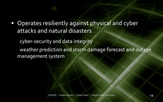 • Operates resiliently against physical and cyber
  attacks and natural disasters
   cyber-security and data integrity
   weather prediction and storm damage forecast and outage
  management system




               UP6550 | Robert Moreo + Yuchen Mao | Wayne State University   14
 