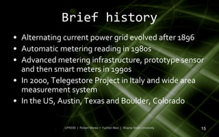 Brief history
• Alternating current power grid evolved after 1896
• Automatic metering reading in 1980s
• Advanced metering infrastructure, prototype sensor
  and then smart meters in 1990s
• In 2000, Telegestore Project in Italy and wide area
  measurement system
• In the US, Austin, Texas and Boulder, Colorado

              UP6550 | Robert Moreo + Yuchen Mao | Wayne State University   15
 