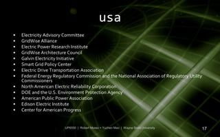 usa
•   Electricity Advisory Committee
•   GridWise Alliance
•   Electric Power Research Institute
•   GridWise Architecture Council
•   Galvin Electricity Initiative
•   Smart Grid Policy Center
•   Electric Drive Transportation Association
•   Federal Energy Regulatory Commission and the National Association of Regulatory Utility
    Commissioners
•   North American Electric Reliability Corporation
•   DOE and the U.S. Environment Protection Agency
•   American Public Power Association
•   Edison Electric Institute
•   Center for American Progress


                         UP6550 | Robert Moreo + Yuchen Mao | Wayne State University      17
 