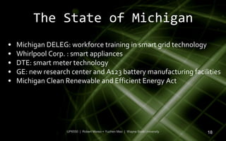The State of Michigan
•   Michigan DELEG: workforce training in smart grid technology
•   Whirlpool Corp. : smart appliances
•   DTE: smart meter technology
•   GE: new research center and A123 battery manufacturing facilities
•   Michigan Clean Renewable and Efficient Energy Act




                    UP6550 | Robert Moreo + Yuchen Mao | Wayne State University   18
 