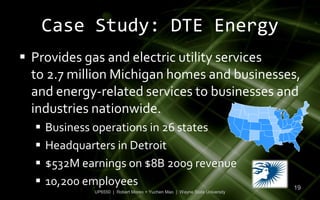 Case Study: DTE Energy
 Provides gas and electric utility services
  to 2.7 million Michigan homes and businesses,
  and energy-related services to businesses and
  industries nationwide.
     Business operations in 26 states
     Headquarters in Detroit
     $532M earnings on $8B 2009 revenue
     10,200 employees                                                      19
              UP6550 | Robert Moreo + Yuchen Mao | Wayne State University
 