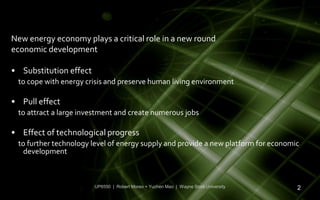 New energy economy plays a critical role in a new round
economic development

• Substitution effect
 to cope with energy crisis and preserve human living environment

• Pull effect
 to attract a large investment and create numerous jobs

• Effect of technological progress
 to further technology level of energy supply and provide a new platform for economic
   development



                        UP6550 | Robert Moreo + Yuchen Mao | Wayne State University   2
 