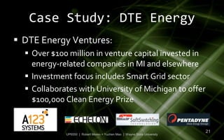 Case Study: DTE Energy
 DTE Energy Ventures:
   Over $100 million in venture capital invested in
    energy-related companies in MI and elsewhere
   Investment focus includes Smart Grid sector
   Collaborates with University of Michigan to offer
    $100,000 Clean Energy Prize


                                                                           21
             UP6550 | Robert Moreo + Yuchen Mao | Wayne State University
 