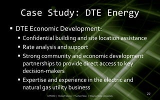 Case Study: DTE Energy
 DTE Economic Development:
   Confidential building and site location assistance
   Rate analysis and support
   Strong community and economic development
    partnerships to provide direct access to key
    decision-makers
   Expertise and experience in the electric and
    natural gas utility business
                                                                           22
             UP6550 | Robert Moreo + Yuchen Mao | Wayne State University
 