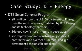 Case Study: DTE Energy
 DTE SmartCurrents Program:
   $83 million from the U.S. Department of Energy
    over the next two years; matched by DTE Energy
    and its technology partners.
   660,000 new "smart" meters in 2010-2011
   700 deployment and construction jobs for IT
    contractors and overhead linemen, and 350
    permanent positions for suppliers
                                                                          23
            UP6550 | Robert Moreo + Yuchen Mao | Wayne State University
 