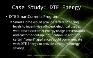 Case Study: DTE Energy
 DTE SmartCurrents Program:
   Smart Home would provide different pricing
    levels to incentivize off-peak electrical usage,
    web-based customer energy usage presentation
    and customer outage notification. In addition,
    certain "smart" appliances could communicate
    with DTE Energy to provide optimum energy
    savings.
                                                                           24
             UP6550 | Robert Moreo + Yuchen Mao | Wayne State University
 