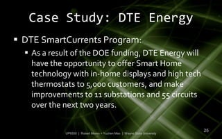 Case Study: DTE Energy
 DTE SmartCurrents Program:
   As a result of the DOE funding, DTE Energy will
    have the opportunity to offer Smart Home
    technology with in-home displays and high tech
    thermostats to 5,000 customers, and make
    improvements to 11 substations and 55 circuits
    over the next two years.

                                                                           25
             UP6550 | Robert Moreo + Yuchen Mao | Wayne State University
 