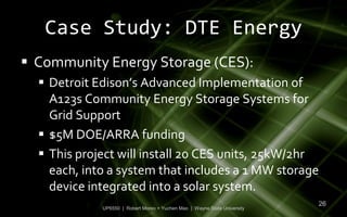 Case Study: DTE Energy
 Community Energy Storage (CES):
   Detroit Edison’s Advanced Implementation of
    A123s Community Energy Storage Systems for
    Grid Support
   $5M DOE/ARRA funding
   This project will install 20 CES units, 25kW/2hr
    each, into a system that includes a 1 MW storage
    device integrated into a solar system.
                                                                           26
             UP6550 | Robert Moreo + Yuchen Mao | Wayne State University
 