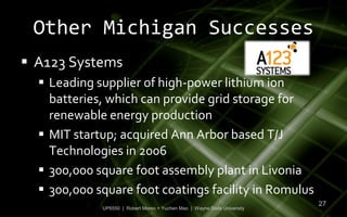 Other Michigan Successes
 A123 Systems
   Leading supplier of high-power lithium ion
    batteries, which can provide grid storage for
    renewable energy production
   MIT startup; acquired Ann Arbor based T/J
    Technologies in 2006
   300,000 square foot assembly plant in Livonia
   300,000 square foot coatings facility in Romulus
                                                                           27
             UP6550 | Robert Moreo + Yuchen Mao | Wayne State University
 