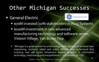 Other Michigan Successes
 General Electric
   $70M invested (10% stakeholder) in A123 Systems
   $100M investment in new advanced
    manufacturing technology and software center,
    Visteon Village, Van Buren Twp.
   “Michigan is a great location for a technology center because of its world-class
    engineering, technical talent and public officials who understand that
    investing now will create tomorrow’s leading positions in information
    technology, clean energy and transportation.” -Jeff Immelt, GE CEO
                                                                                  28
                    UP6550 | Robert Moreo + Yuchen Mao | Wayne State University
 