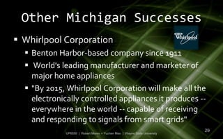 Other Michigan Successes
 Whirlpool Corporation
   Benton Harbor-based company since 1911
   World's leading manufacturer and marketer of
    major home appliances
   "By 2015, Whirlpool Corporation will make all the
    electronically controlled appliances it produces --
    everywhere in the world -- capable of receiving
    and responding to signals from smart grids"
                                                                            29
              UP6550 | Robert Moreo + Yuchen Mao | Wayne State University
 