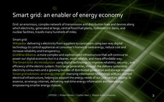 Smart grid: an enabler of energy economy
Grid: an enormous, complex network of transmission and distribution lines and devices along
which electricity, generated at large, central fossil fuel plants, hydroelectric dams, and
nuclear facilities, travels many hundreds of miles.

Smart grid:
Wikipedia: delivering s electricity from suppliers to consumers using two-way digital
technology to control appliances at consumer’s homes to save energy, reduce cost and
increase reliability and transparency.
GridWise Alliance: a more complex and sophisticated infrastructure that will continue to
power our digital economy but in a cleaner, more reliable, and more affordable way.
The Smart Grid: An introduction: using digital technology to improve reliability, security , and
efficiency of the electric system: from large generation, through the delivery systems to
electricity consumers and a growing number of distributed generation and storage resources.
Smart grid solutions: an energy internet: marrying information technology with our current
electrical infrastructure, helping us support the energy needs of our 21st century society. In
essence, an energy internet, delivering real-time energy information and knowledge,
empowering smarter energy choices.


                            UP6550 | Robert Moreo + Yuchen Mao | Wayne State University            3
 
