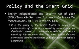 Policy and the Smart Grid
 Energy Independence and Security Act of 2007
  (EISA) TITLE XII– SEC. 1301. STATEMENT OF POLICY ON
  MODERNIZATION OF THE ELECTRICITY GRID:
   It is the policy of the United States to support the
    modernization of the Nation’s electricity transmission and
    distribution system to maintain a reliable and secure
    electricity infrastructure that can meet future demand
    growth and achieve the ultimate goals that together define a
    Smart Grid.
                                                                             30
               UP6550 | Robert Moreo + Yuchen Mao | Wayne State University
 