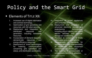 Policy and the Smart Grid
 Elements of TITLE XII:
  I.   Increased use of digital information                 VI.   Integration of `smart’ appliances
       and controls technology.                                   and consumer devices.
  II. Optimization of grid operations and                   VII. Deployment and integration of
       resources, with full cyber-security.                       advanced electricity storage and
  III. Deployment and integration of                              peakshaving            technologies,
       distributed      resources       and                       including plug-in electric and hybrid
       generation, including renewable                            electric vehicles, and thermal-
       resources.                                                 storage air conditioning.
  IV. Incorporation of demand response,                     VIII. Provision to consumers of timely
       demand-side        resources,    and                       information and control options.
       energy efficiency resources.                         IX. Development of standards for
  V. Deployment of `smart’ technologies                           communication and interoperability
       for    metering,     communications                        of appliances and equipment
       concerning grid operations and                             connected to the electric grid.
       status, and distribution automation.                 X. The lowering of unreasonable or
                                                                  unnecessary barriers to adoption.
                                                                                                          31
                        UP6550 | Robert Moreo + Yuchen Mao | Wayne State University
 
