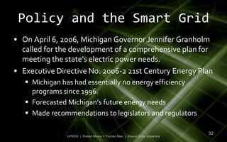 Policy and the Smart Grid
• On April 6, 2006, Michigan Governor Jennifer Granholm
  called for the development of a comprehensive plan for
  meeting the state's electric power needs.
• Executive Directive No. 2006-2 21st Century Energy Plan
    Michigan has had essentially no energy efficiency
     programs since 1996.
    Forecasted Michigan’s future energy needs
    Made recommendations to legislators and regulators

                                                                             32
               UP6550 | Robert Moreo + Yuchen Mao | Wayne State University
 