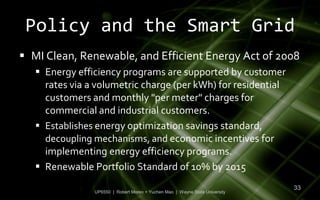 Policy and the Smart Grid
 MI Clean, Renewable, and Efficient Energy Act of 2008
    Energy efficiency programs are supported by customer
     rates via a volumetric charge (per kWh) for residential
     customers and monthly "per meter" charges for
     commercial and industrial customers.
    Establishes energy optimization savings standard,
     decoupling mechanisms, and economic incentives for
     implementing energy efficiency programs.
    Renewable Portfolio Standard of 10% by 2015
                                                                              33
                UP6550 | Robert Moreo + Yuchen Mao | Wayne State University
 