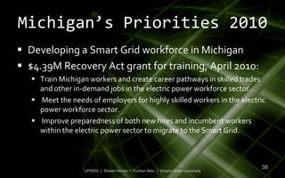 Michigan’s Priorities 2010
 Developing a Smart Grid workforce in Michigan
 $4.39M Recovery Act grant for training, April 2010:
    Train Michigan workers and create career pathways in skilled trades
     and other in-demand jobs in the electric power workforce sector.
    Meet the needs of employers for highly skilled workers in the electric
     power workforce sector.
    Improve preparedness of both new hires and incumbent workers
     within the electric power sector to migrate to the Smart Grid.



                                                                                 38
                   UP6550 | Robert Moreo + Yuchen Mao | Wayne State University
 
