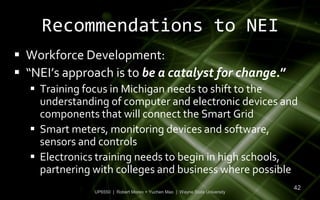 Recommendations to NEI
 Workforce Development:
 “NEI’s approach is to be a catalyst for change.”
   Training focus in Michigan needs to shift to the
    understanding of computer and electronic devices and
    components that will connect the Smart Grid
   Smart meters, monitoring devices and software,
    sensors and controls
   Electronics training needs to begin in high schools,
    partnering with colleges and business where possible
                                                                             42
               UP6550 | Robert Moreo + Yuchen Mao | Wayne State University
 