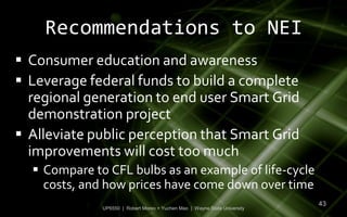 Recommendations to NEI
 Consumer education and awareness
 Leverage federal funds to build a complete
  regional generation to end user Smart Grid
  demonstration project
 Alleviate public perception that Smart Grid
  improvements will cost too much
   Compare to CFL bulbs as an example of life-cycle
    costs, and how prices have come down over time
                                                                            43
              UP6550 | Robert Moreo + Yuchen Mao | Wayne State University
 