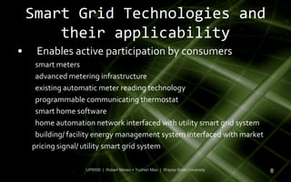 Smart Grid Technologies and
        their applicability
•    Enables active participation by consumers
     smart meters
     advanced metering infrastructure
     existing automatic meter reading technology
     programmable communicating thermostat
     smart home software
     home automation network interfaced with utility smart grid system
     building/ facility energy management system interfaced with market
    pricing signal/ utility smart grid system

                   UP6550 | Robert Moreo + Yuchen Mao | Wayne State University   8
 
