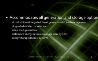• Accommodates all generation and storage option
   virtual utilities (integrated diesel generator with load management
   plug-in hybrid electric vehicles
   solar/ wind generation
   distributed energy resource management system
   energy storage devices/ systems




                  UP6550 | Robert Moreo + Yuchen Mao | Wayne State University   9
 