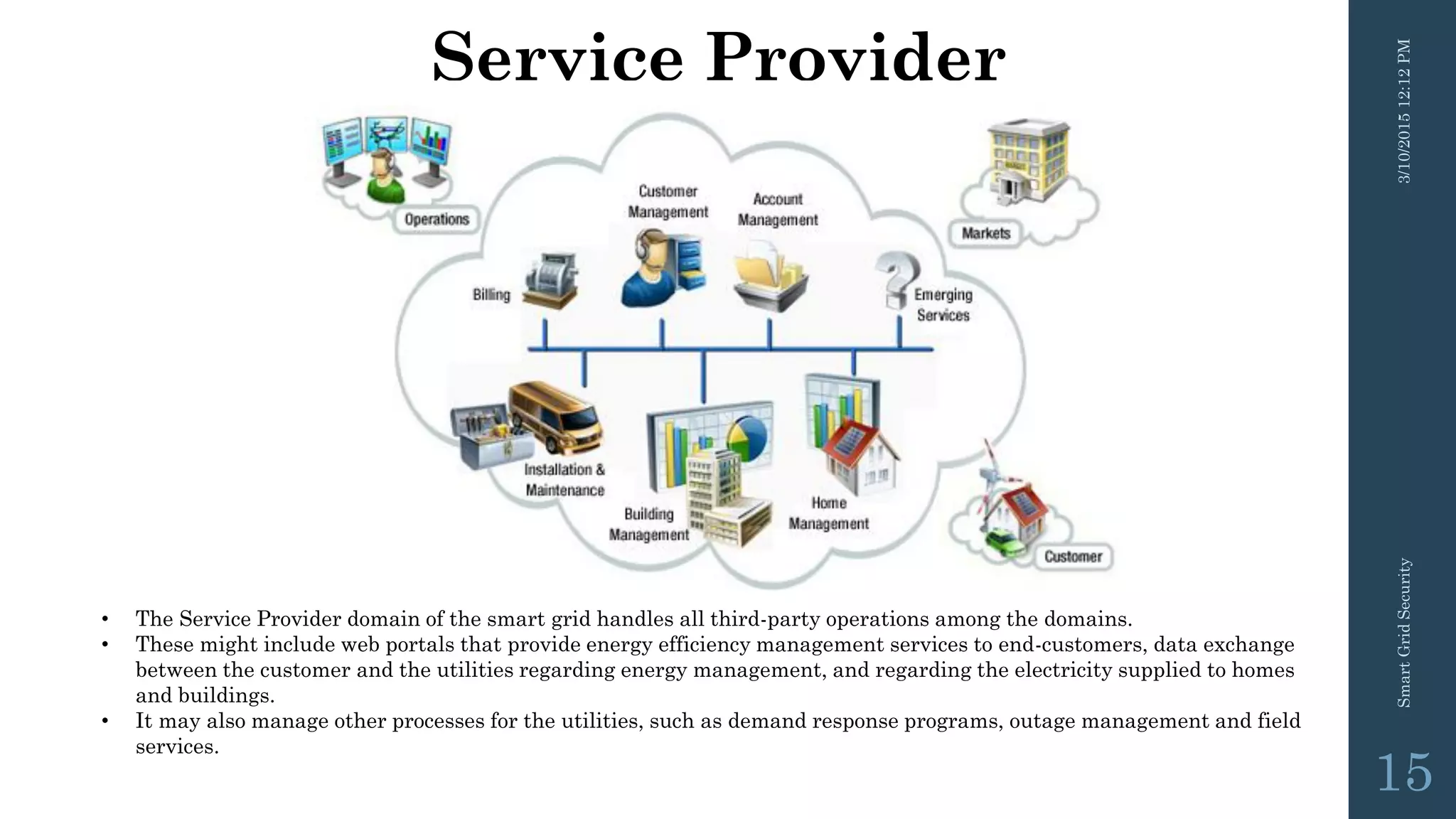 Service Provider
3/10/201512:12PMSmartGridSecurity
15
• The Service Provider domain of the smart grid handles all third-party operations among the domains.
• These might include web portals that provide energy efficiency management services to end-customers, data exchange
between the customer and the utilities regarding energy management, and regarding the electricity supplied to homes
and buildings.
• It may also manage other processes for the utilities, such as demand response programs, outage management and field
services.
 