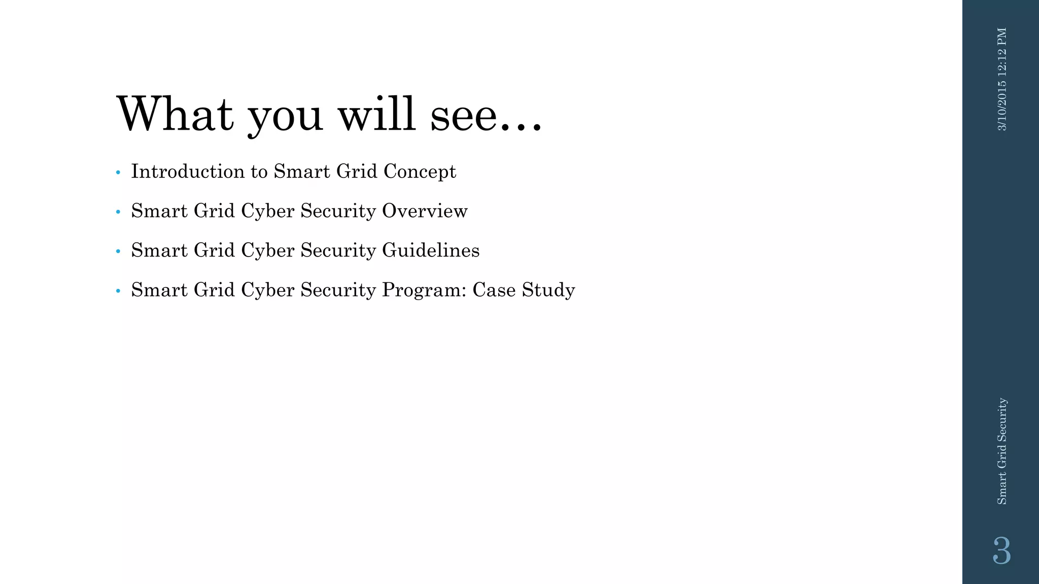 What you will see…
• Introduction to Smart Grid Concept
• Smart Grid Cyber Security Overview
• Smart Grid Cyber Security Guidelines
• Smart Grid Cyber Security Program: Case Study
3/10/201512:12PMSmartGridSecurity
3
 
