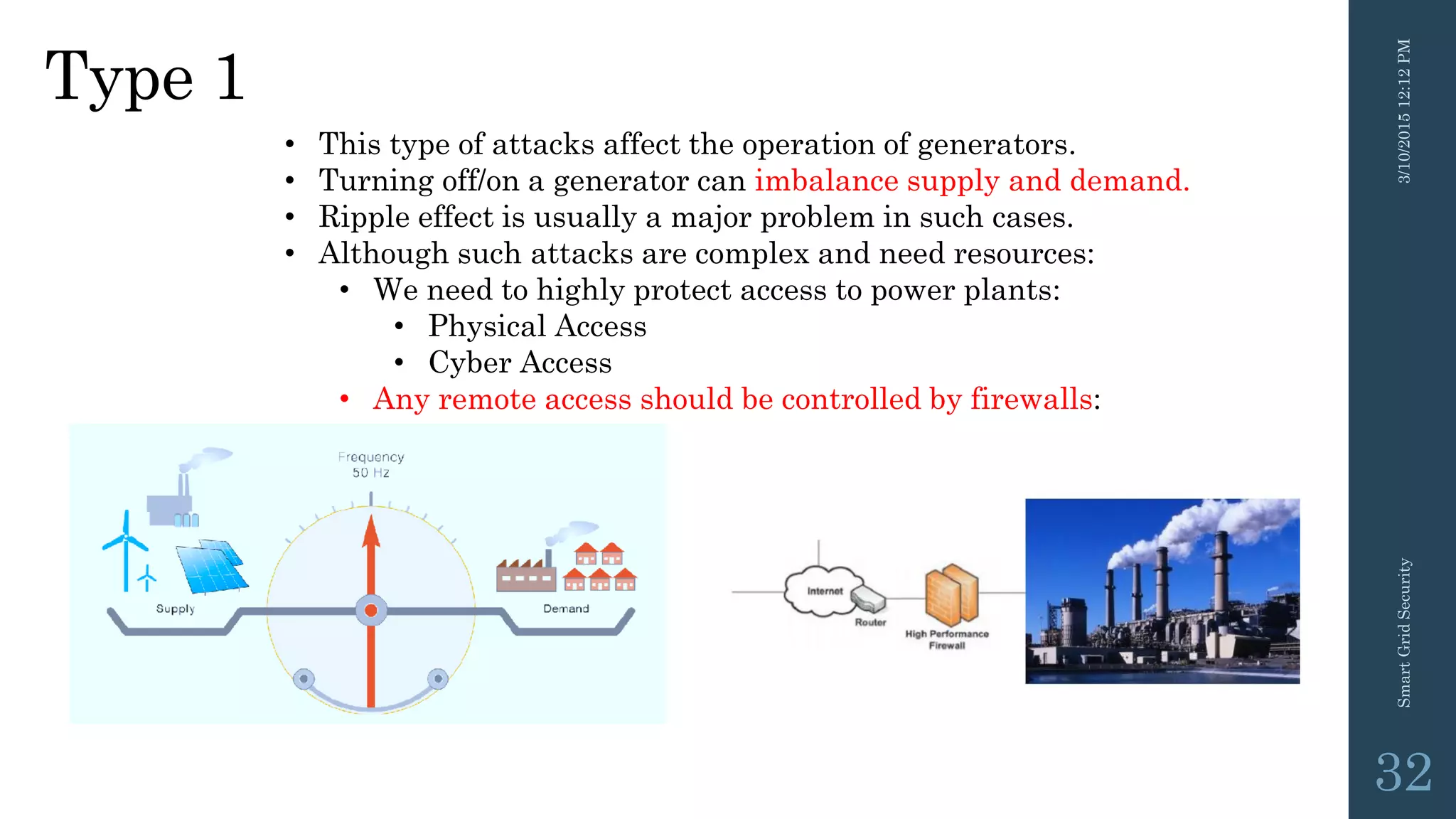 Type 1
3/10/201512:12PMSmartGridSecurity
32
• This type of attacks affect the operation of generators.
• Turning off/on a generator can imbalance supply and demand.
• Ripple effect is usually a major problem in such cases.
• Although such attacks are complex and need resources:
• We need to highly protect access to power plants:
• Physical Access
• Cyber Access
• Any remote access should be controlled by firewalls:
 