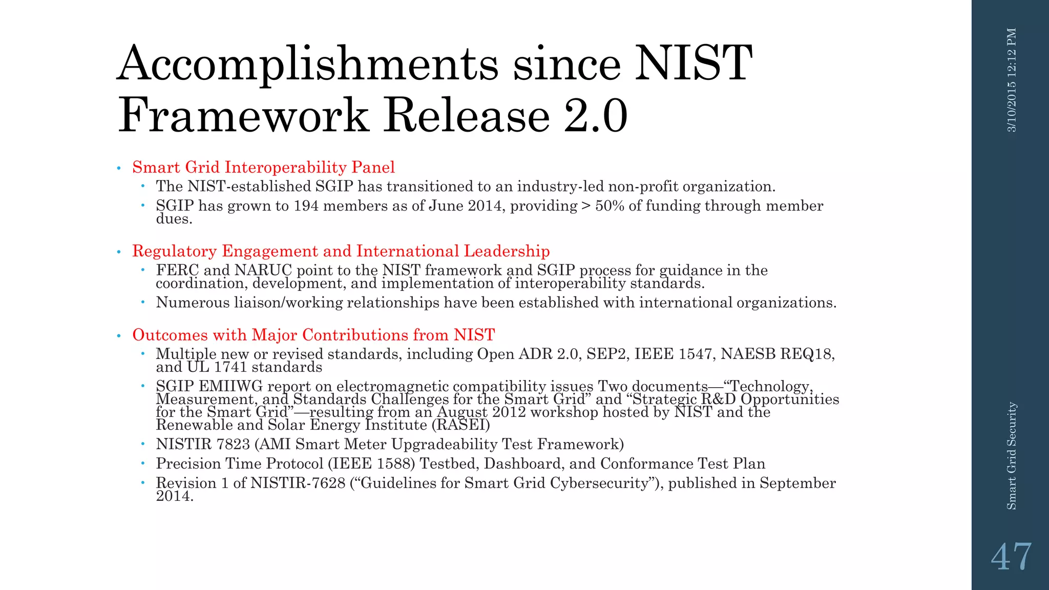 Accomplishments since NIST
Framework Release 2.0
• Smart Grid Interoperability Panel
 The NIST-established SGIP has transitioned to an industry-led non-profit organization.
 SGIP has grown to 194 members as of June 2014, providing > 50% of funding through member
dues.
• Regulatory Engagement and International Leadership
 FERC and NARUC point to the NIST framework and SGIP process for guidance in the
coordination, development, and implementation of interoperability standards.
 Numerous liaison/working relationships have been established with international organizations.
• Outcomes with Major Contributions from NIST
 Multiple new or revised standards, including Open ADR 2.0, SEP2, IEEE 1547, NAESB REQ18,
and UL 1741 standards
 SGIP EMIIWG report on electromagnetic compatibility issues Two documents—“Technology,
Measurement, and Standards Challenges for the Smart Grid” and “Strategic R&D Opportunities
for the Smart Grid”—resulting from an August 2012 workshop hosted by NIST and the
Renewable and Solar Energy Institute (RASEI)
 NISTIR 7823 (AMI Smart Meter Upgradeability Test Framework)
 Precision Time Protocol (IEEE 1588) Testbed, Dashboard, and Conformance Test Plan
 Revision 1 of NISTIR-7628 (“Guidelines for Smart Grid Cybersecurity”), published in September
2014.
3/10/201512:12PMSmartGridSecurity
47
 