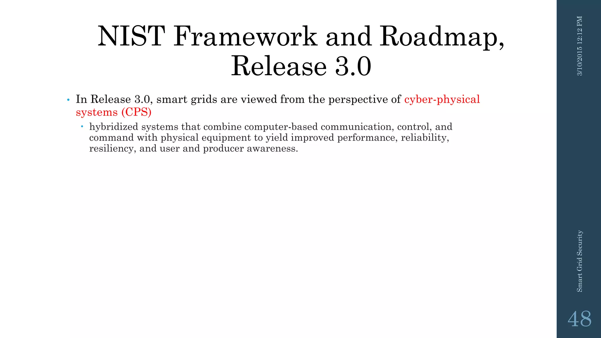 NIST Framework and Roadmap,
Release 3.0
• In Release 3.0, smart grids are viewed from the perspective of cyber-physical
systems (CPS)
 hybridized systems that combine computer-based communication, control, and
command with physical equipment to yield improved performance, reliability,
resiliency, and user and producer awareness.
3/10/201512:12PMSmartGridSecurity
48
 