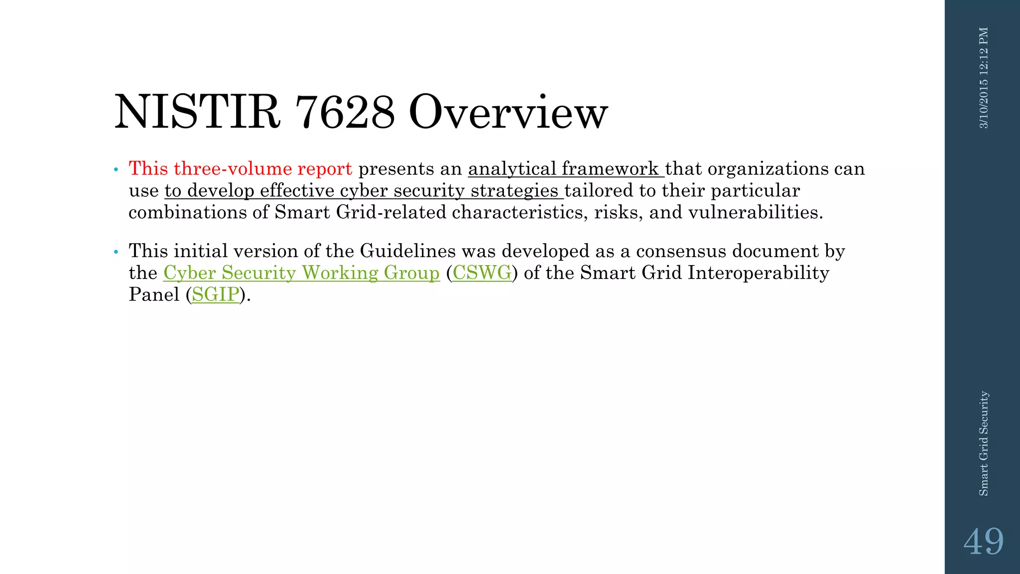 NISTIR 7628 Overview
• This three-volume report presents an analytical framework that organizations can
use to develop effective cyber security strategies tailored to their particular
combinations of Smart Grid-related characteristics, risks, and vulnerabilities.
• This initial version of the Guidelines was developed as a consensus document by
the Cyber Security Working Group (CSWG) of the Smart Grid Interoperability
Panel (SGIP).
3/10/201512:12PMSmartGridSecurity
49
 