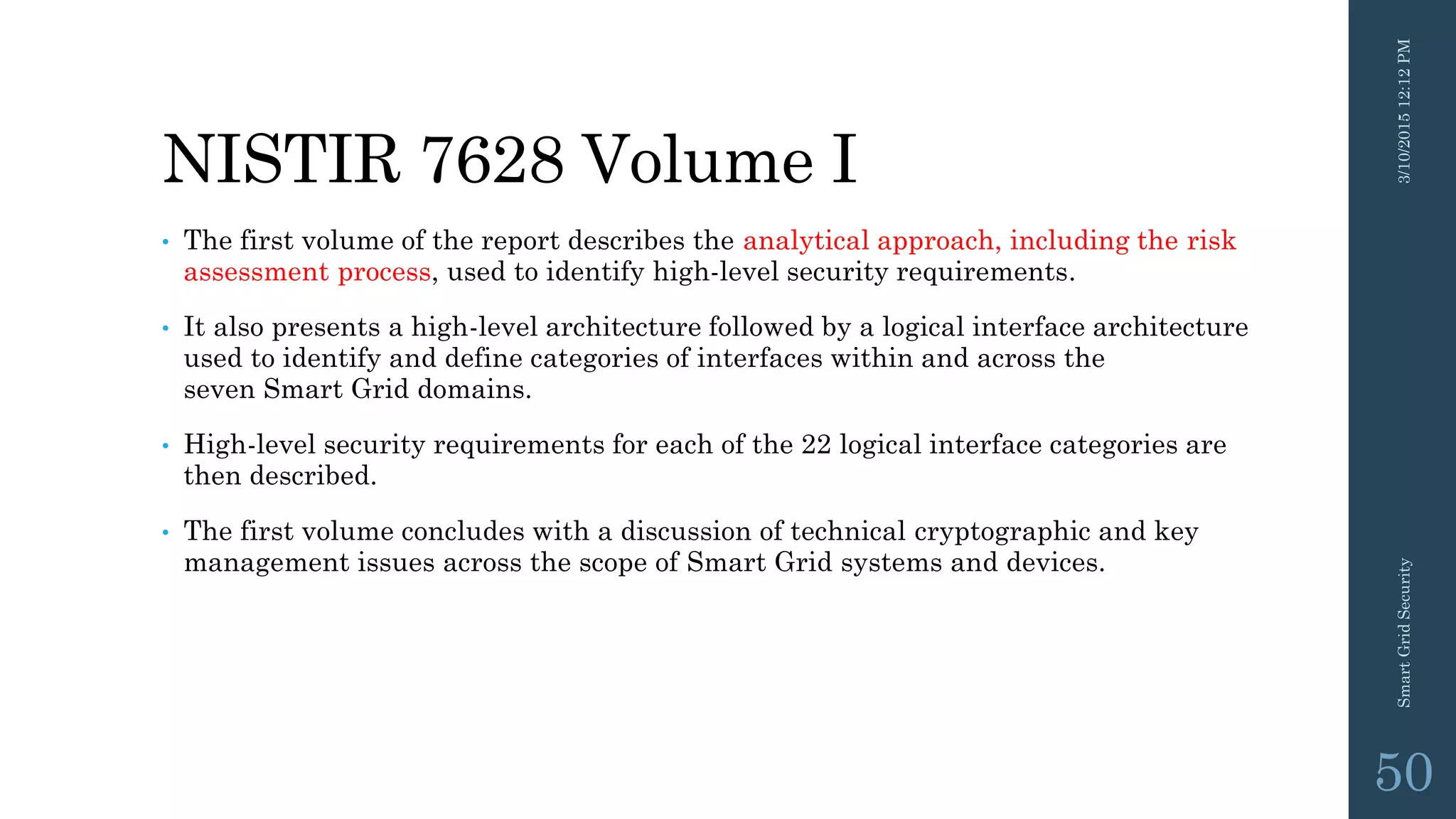 NISTIR 7628 Volume I
• The first volume of the report describes the analytical approach, including the risk
assessment process, used to identify high-level security requirements.
• It also presents a high-level architecture followed by a logical interface architecture
used to identify and define categories of interfaces within and across the
seven Smart Grid domains.
• High-level security requirements for each of the 22 logical interface categories are
then described.
• The first volume concludes with a discussion of technical cryptographic and key
management issues across the scope of Smart Grid systems and devices.
3/10/201512:12PMSmartGridSecurity
50
 