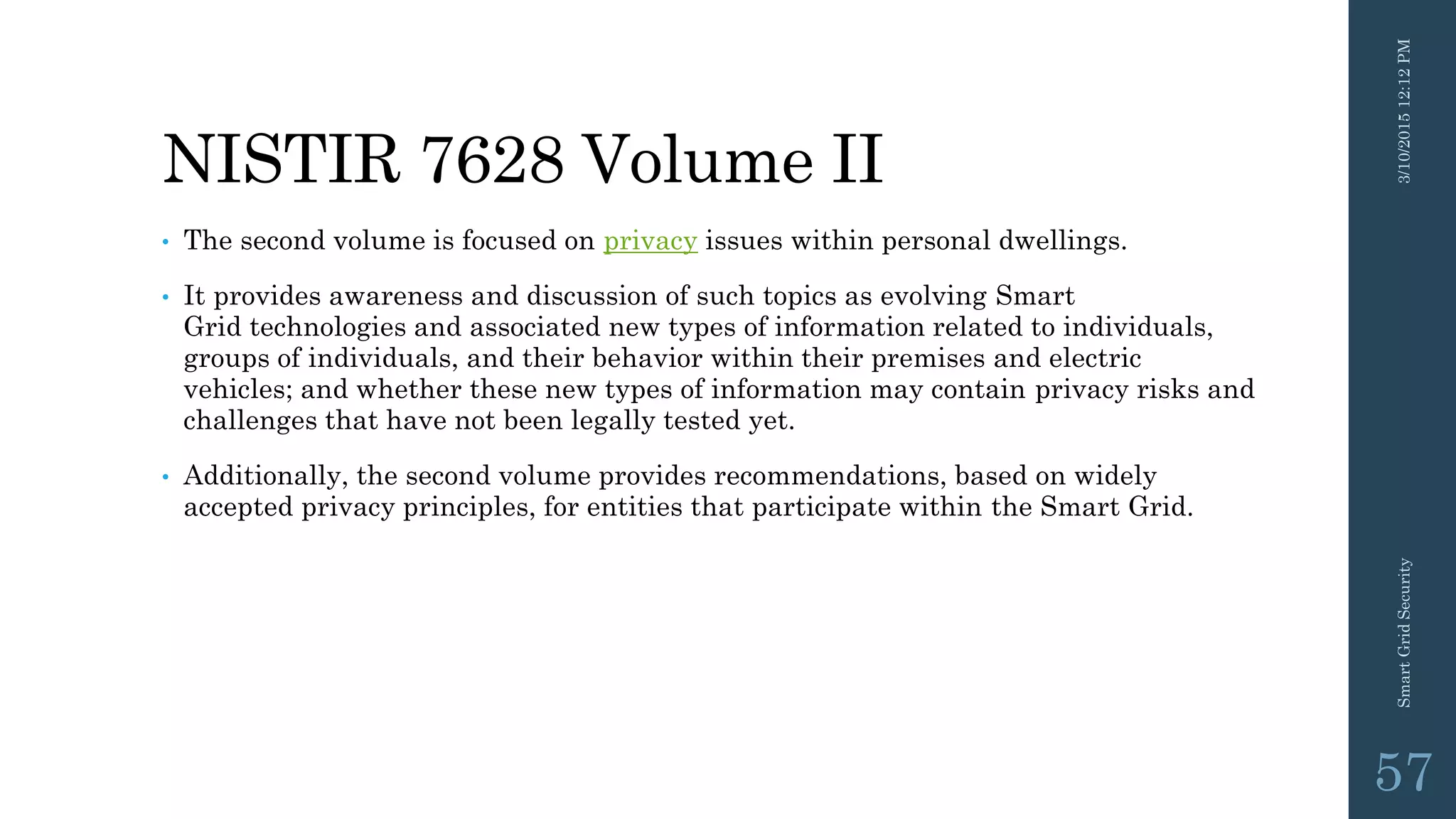 NISTIR 7628 Volume II
• The second volume is focused on privacy issues within personal dwellings.
• It provides awareness and discussion of such topics as evolving Smart
Grid technologies and associated new types of information related to individuals,
groups of individuals, and their behavior within their premises and electric
vehicles; and whether these new types of information may contain privacy risks and
challenges that have not been legally tested yet.
• Additionally, the second volume provides recommendations, based on widely
accepted privacy principles, for entities that participate within the Smart Grid.
3/10/201512:12PMSmartGridSecurity
57
 