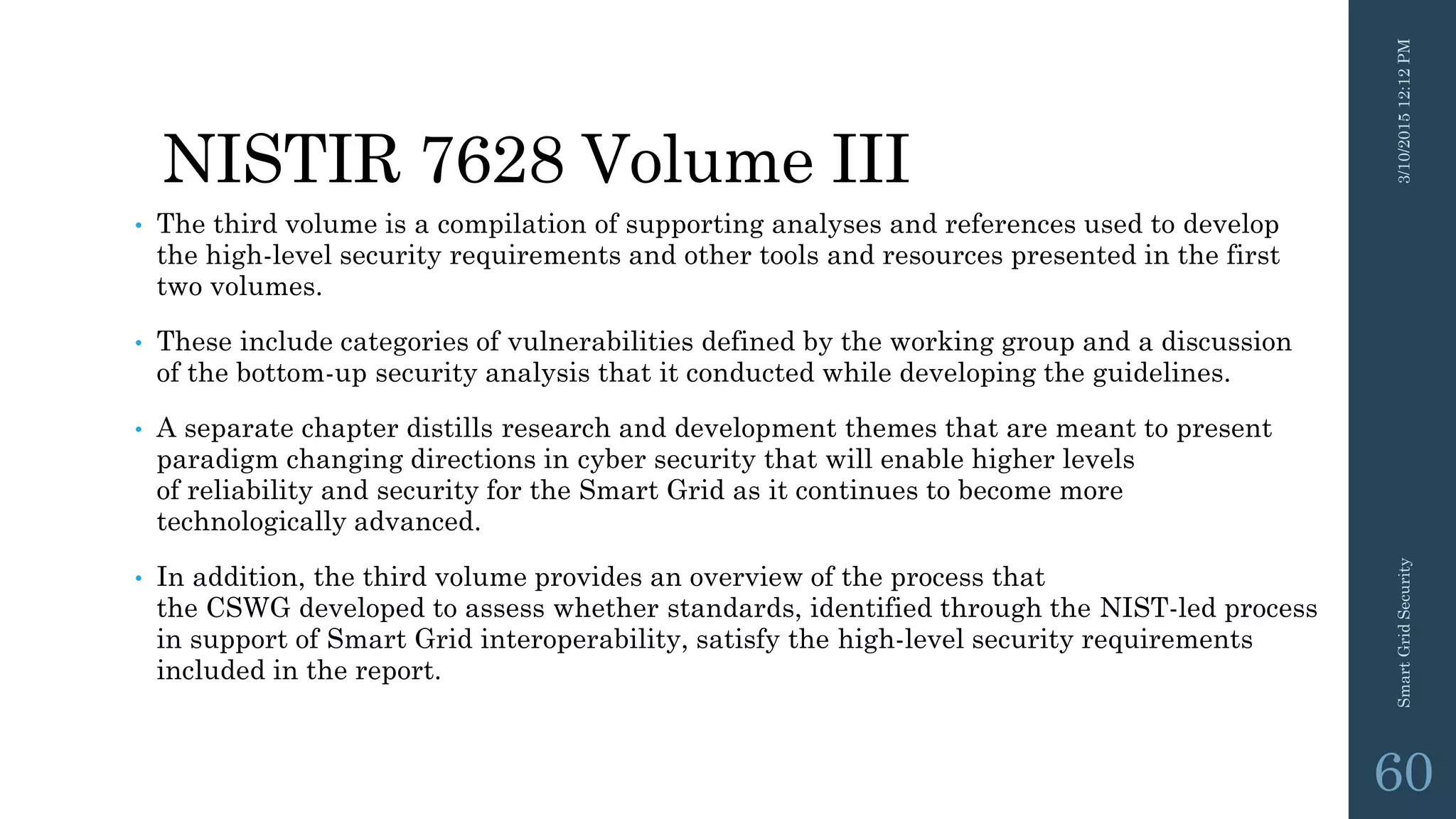 NISTIR 7628 Volume III
• The third volume is a compilation of supporting analyses and references used to develop
the high-level security requirements and other tools and resources presented in the first
two volumes.
• These include categories of vulnerabilities defined by the working group and a discussion
of the bottom-up security analysis that it conducted while developing the guidelines.
• A separate chapter distills research and development themes that are meant to present
paradigm changing directions in cyber security that will enable higher levels
of reliability and security for the Smart Grid as it continues to become more
technologically advanced.
• In addition, the third volume provides an overview of the process that
the CSWG developed to assess whether standards, identified through the NIST-led process
in support of Smart Grid interoperability, satisfy the high-level security requirements
included in the report.
3/10/201512:12PMSmartGridSecurity
60
 