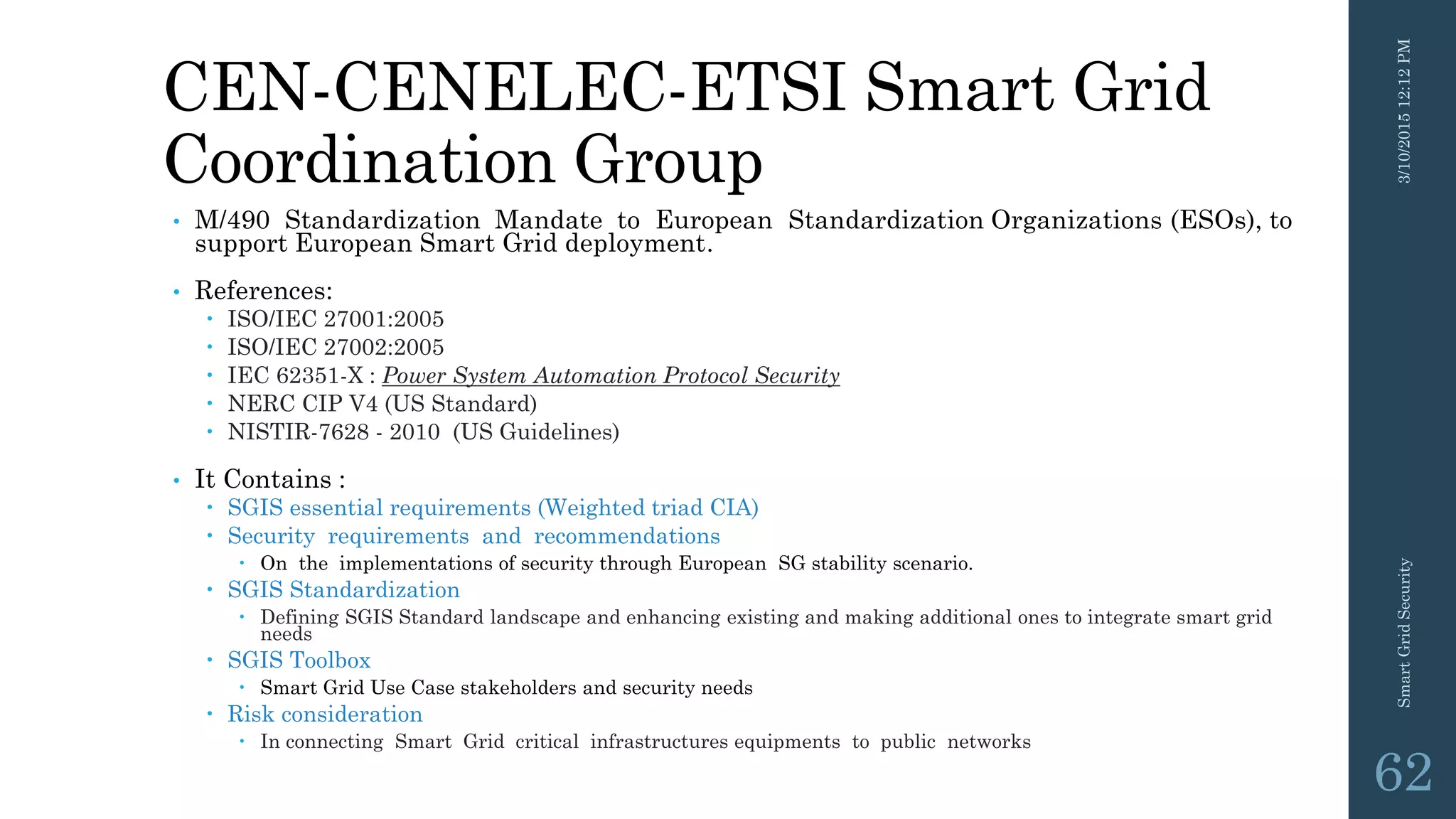 CEN-CENELEC-ETSI Smart Grid
Coordination Group
• M/490 Standardization Mandate to European Standardization Organizations (ESOs), to
support European Smart Grid deployment.
• References:
 ISO/IEC 27001:2005
 ISO/IEC 27002:2005
 IEC 62351-X : Power System Automation Protocol Security
 NERC CIP V4 (US Standard)
 NISTIR-7628 - 2010 (US Guidelines)
• It Contains :
 SGIS essential requirements (Weighted triad CIA)
 Security requirements and recommendations
 On the implementations of security through European SG stability scenario.
 SGIS Standardization
 Defining SGIS Standard landscape and enhancing existing and making additional ones to integrate smart grid
needs
 SGIS Toolbox
 Smart Grid Use Case stakeholders and security needs
 Risk consideration
 In connecting Smart Grid critical infrastructures equipments to public networks
3/10/201512:12PMSmartGridSecurity
62
 
