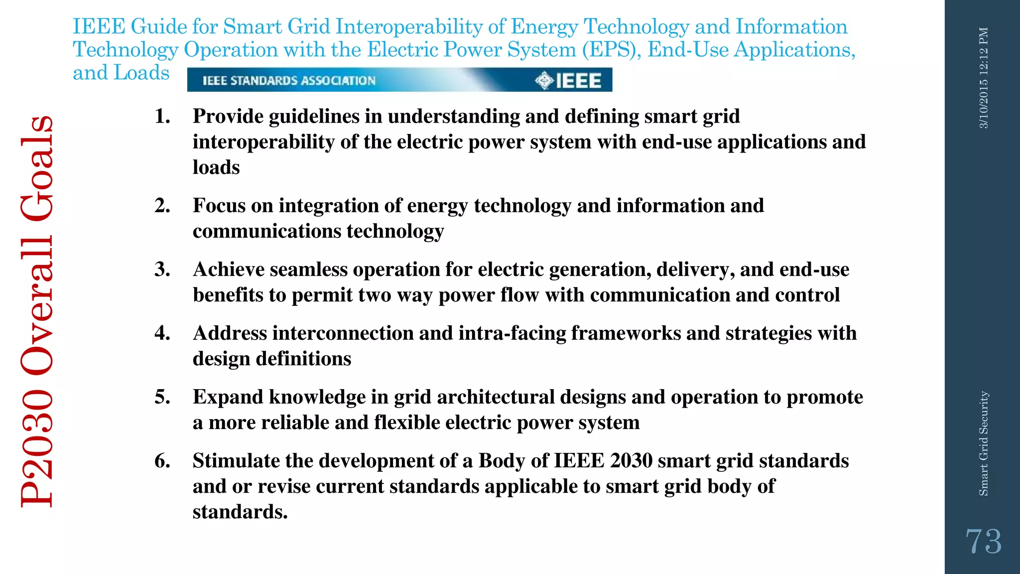 3/10/201512:12PMSmartGridSecurity
73
P2030OverallGoals
1. Provide guidelines in understanding and defining smart grid
interoperability of the electric power system with end-use applications and
loads
2. Focus on integration of energy technology and information and
communications technology
3. Achieve seamless operation for electric generation, delivery, and end-use
benefits to permit two way power flow with communication and control
4. Address interconnection and intra-facing frameworks and strategies with
design definitions
5. Expand knowledge in grid architectural designs and operation to promote
a more reliable and flexible electric power system
6. Stimulate the development of a Body of IEEE 2030 smart grid standards
and or revise current standards applicable to smart grid body of
standards.
IEEE Guide for Smart Grid Interoperability of Energy Technology and Information
Technology Operation with the Electric Power System (EPS), End-Use Applications,
and Loads
 