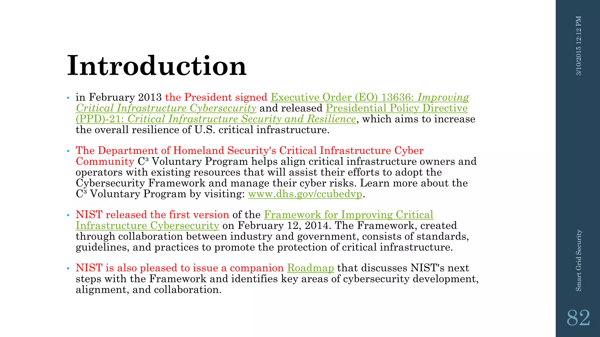 Introduction
• in February 2013 the President signed Executive Order (EO) 13636: Improving
Critical Infrastructure Cybersecurity and released Presidential Policy Directive
(PPD)-21: Critical Infrastructure Security and Resilience, which aims to increase
the overall resilience of U.S. critical infrastructure.
• The Department of Homeland Security's Critical Infrastructure Cyber
Community C³ Voluntary Program helps align critical infrastructure owners and
operators with existing resources that will assist their efforts to adopt the
Cybersecurity Framework and manage their cyber risks. Learn more about the
C³ Voluntary Program by visiting: www.dhs.gov/ccubedvp.
• NIST released the first version of the Framework for Improving Critical
Infrastructure Cybersecurity on February 12, 2014. The Framework, created
through collaboration between industry and government, consists of standards,
guidelines, and practices to promote the protection of critical infrastructure.
• NIST is also pleased to issue a companion Roadmap that discusses NIST's next
steps with the Framework and identifies key areas of cybersecurity development,
alignment, and collaboration.
3/10/201512:12PMSmartGridSecurity
82
 