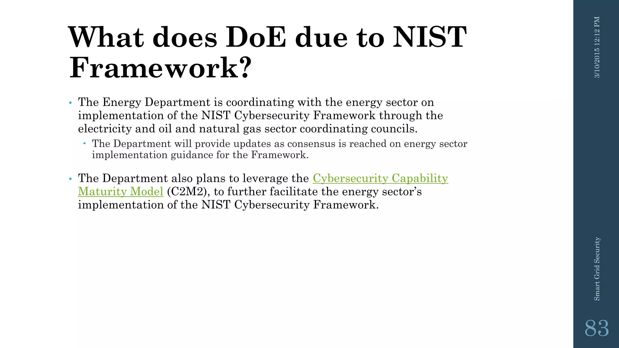 What does DoE due to NIST
Framework?
• The Energy Department is coordinating with the energy sector on
implementation of the NIST Cybersecurity Framework through the
electricity and oil and natural gas sector coordinating councils.
 The Department will provide updates as consensus is reached on energy sector
implementation guidance for the Framework.
• The Department also plans to leverage the Cybersecurity Capability
Maturity Model (C2M2), to further facilitate the energy sector’s
implementation of the NIST Cybersecurity Framework.
3/10/201512:12PMSmartGridSecurity
83
 