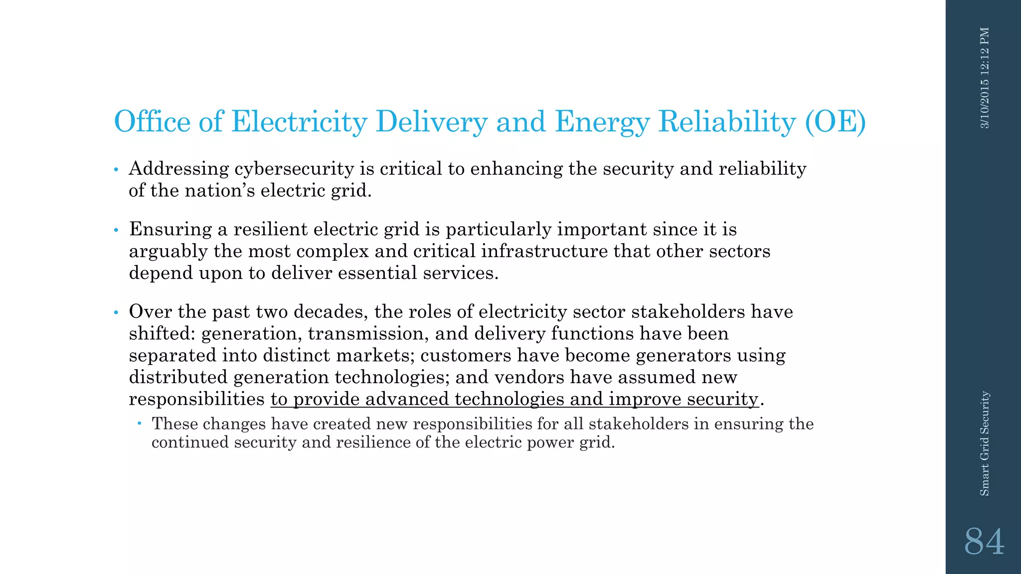 Office of Electricity Delivery and Energy Reliability (OE)
• Addressing cybersecurity is critical to enhancing the security and reliability
of the nation’s electric grid.
• Ensuring a resilient electric grid is particularly important since it is
arguably the most complex and critical infrastructure that other sectors
depend upon to deliver essential services.
• Over the past two decades, the roles of electricity sector stakeholders have
shifted: generation, transmission, and delivery functions have been
separated into distinct markets; customers have become generators using
distributed generation technologies; and vendors have assumed new
responsibilities to provide advanced technologies and improve security.
 These changes have created new responsibilities for all stakeholders in ensuring the
continued security and resilience of the electric power grid.
3/10/201512:12PMSmartGridSecurity
84
 