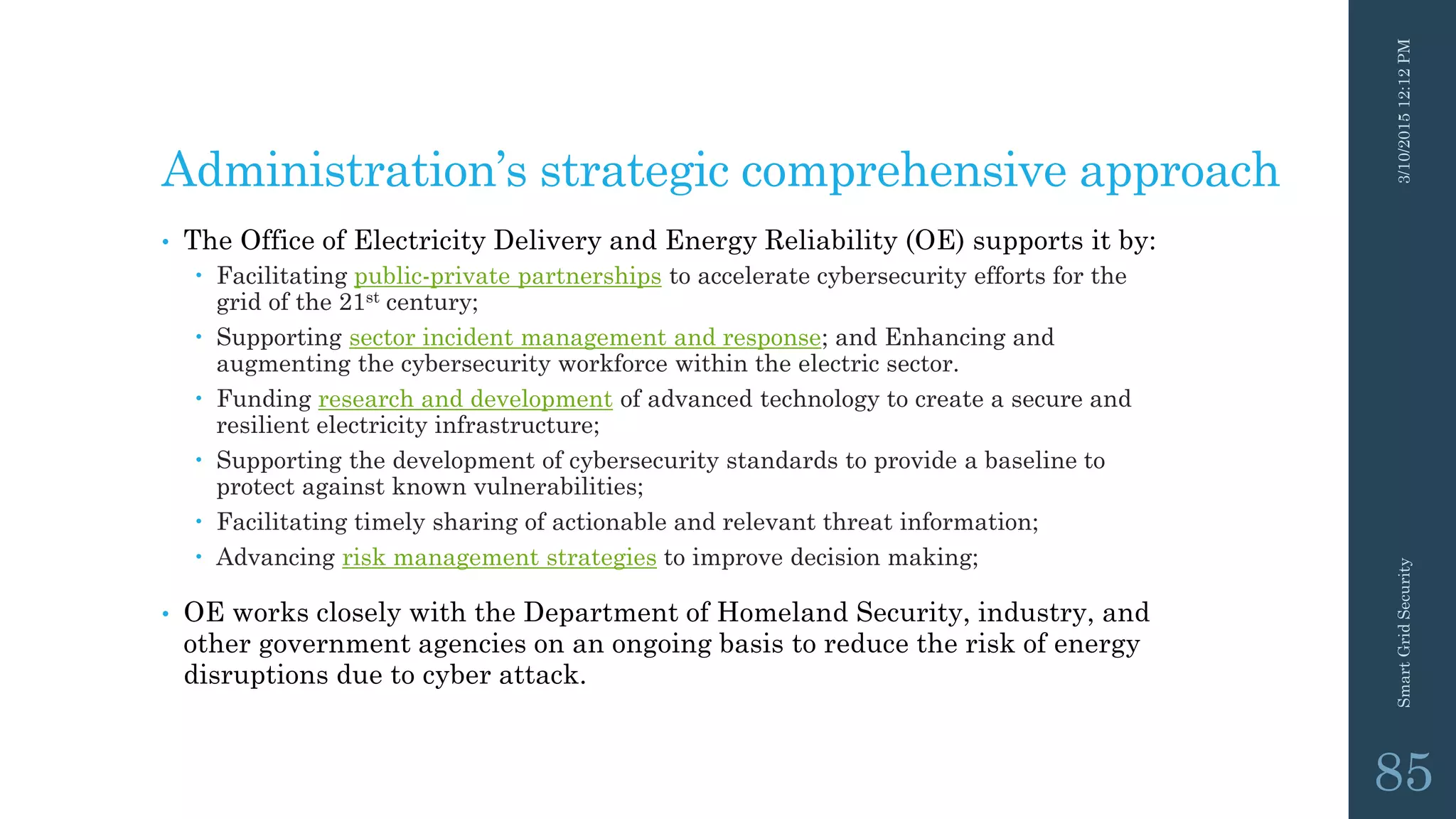 Administration’s strategic comprehensive approach
• The Office of Electricity Delivery and Energy Reliability (OE) supports it by:
 Facilitating public-private partnerships to accelerate cybersecurity efforts for the
grid of the 21st century;
 Supporting sector incident management and response; and Enhancing and
augmenting the cybersecurity workforce within the electric sector.
 Funding research and development of advanced technology to create a secure and
resilient electricity infrastructure;
 Supporting the development of cybersecurity standards to provide a baseline to
protect against known vulnerabilities;
 Facilitating timely sharing of actionable and relevant threat information;
 Advancing risk management strategies to improve decision making;
• OE works closely with the Department of Homeland Security, industry, and
other government agencies on an ongoing basis to reduce the risk of energy
disruptions due to cyber attack.
3/10/201512:12PMSmartGridSecurity
85
 