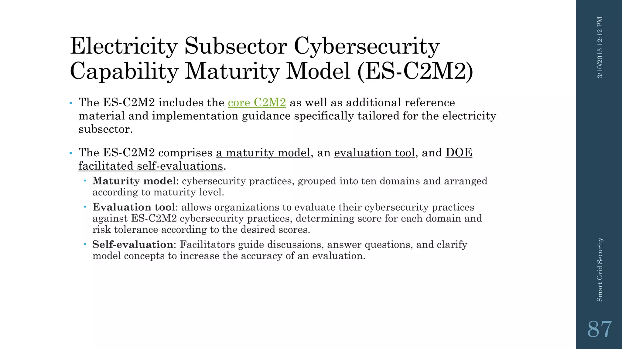 Electricity Subsector Cybersecurity
Capability Maturity Model (ES-C2M2)
• The ES-C2M2 includes the core C2M2 as well as additional reference
material and implementation guidance specifically tailored for the electricity
subsector.
• The ES-C2M2 comprises a maturity model, an evaluation tool, and DOE
facilitated self-evaluations.
 Maturity model: cybersecurity practices, grouped into ten domains and arranged
according to maturity level.
 Evaluation tool: allows organizations to evaluate their cybersecurity practices
against ES-C2M2 cybersecurity practices, determining score for each domain and
risk tolerance according to the desired scores.
 Self-evaluation: Facilitators guide discussions, answer questions, and clarify
model concepts to increase the accuracy of an evaluation.
3/10/201512:12PMSmartGridSecurity
87
 