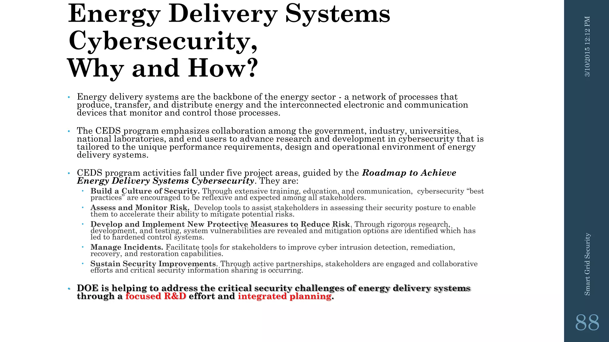 Energy Delivery Systems
Cybersecurity,
Why and How?
• Energy delivery systems are the backbone of the energy sector - a network of processes that
produce, transfer, and distribute energy and the interconnected electronic and communication
devices that monitor and control those processes.
• The CEDS program emphasizes collaboration among the government, industry, universities,
national laboratories, and end users to advance research and development in cybersecurity that is
tailored to the unique performance requirements, design and operational environment of energy
delivery systems.
• CEDS program activities fall under five project areas, guided by the Roadmap to Achieve
Energy Delivery Systems Cybersecurity. They are:
 Build a Culture of Security. Through extensive training, education, and communication, cybersecurity “best
practices” are encouraged to be reflexive and expected among all stakeholders.
 Assess and Monitor Risk. Develop tools to assist stakeholders in assessing their security posture to enable
them to accelerate their ability to mitigate potential risks.
 Develop and Implement New Protective Measures to Reduce Risk. Through rigorous research,
development, and testing, system vulnerabilities are revealed and mitigation options are identified which has
led to hardened control systems.
 Manage Incidents. Facilitate tools for stakeholders to improve cyber intrusion detection, remediation,
recovery, and restoration capabilities.
 Sustain Security Improvements. Through active partnerships, stakeholders are engaged and collaborative
efforts and critical security information sharing is occurring.
• DOE is helping to address the critical security challenges of energy delivery systems
through a focused R&D effort and integrated planning.
3/10/201512:12PMSmartGridSecurity
88
 