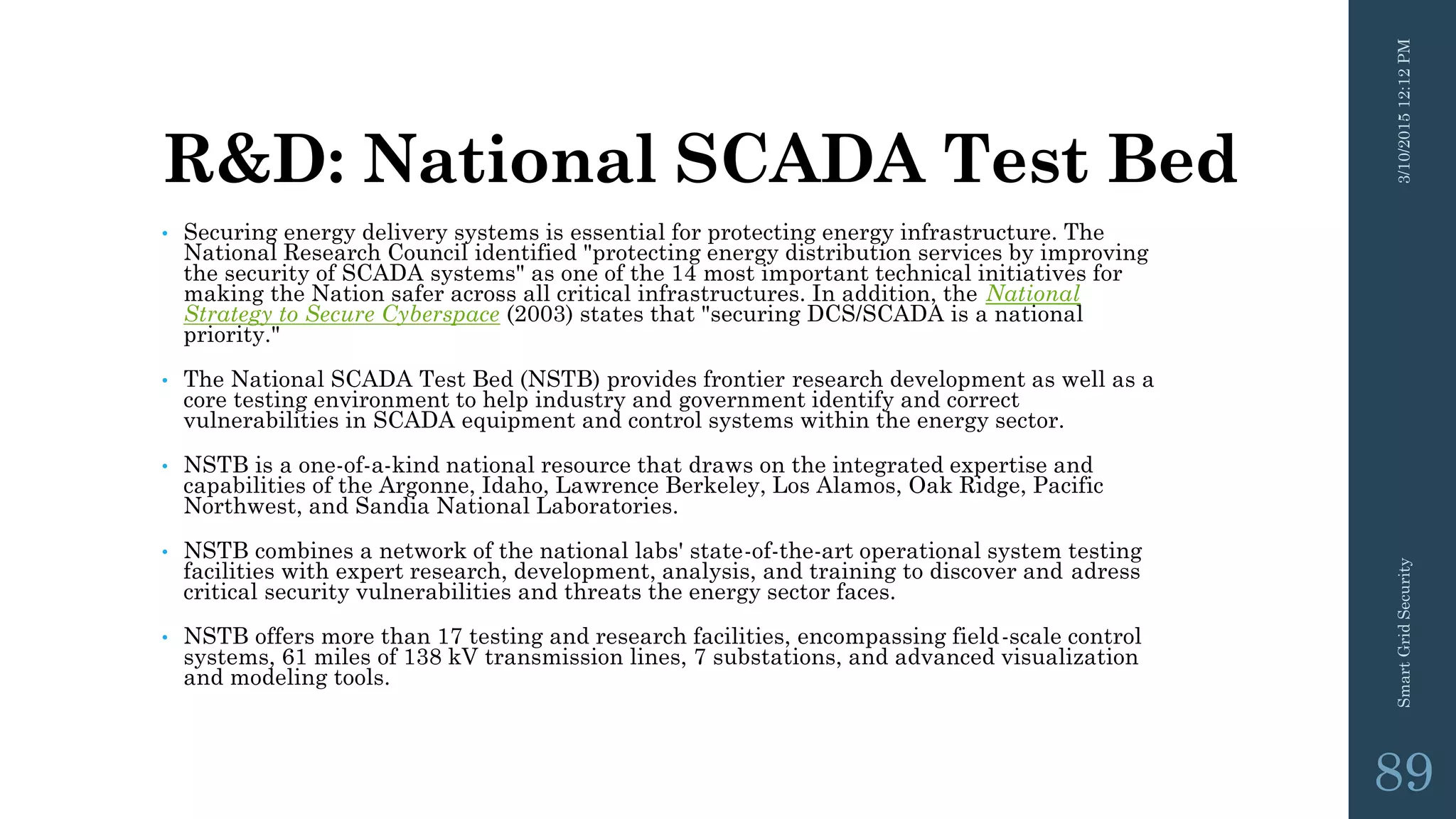 R&D: National SCADA Test Bed
• Securing energy delivery systems is essential for protecting energy infrastructure. The
National Research Council identified "protecting energy distribution services by improving
the security of SCADA systems" as one of the 14 most important technical initiatives for
making the Nation safer across all critical infrastructures. In addition, the National
Strategy to Secure Cyberspace (2003) states that "securing DCS/SCADA is a national
priority."
• The National SCADA Test Bed (NSTB) provides frontier research development as well as a
core testing environment to help industry and government identify and correct
vulnerabilities in SCADA equipment and control systems within the energy sector.
• NSTB is a one-of-a-kind national resource that draws on the integrated expertise and
capabilities of the Argonne, Idaho, Lawrence Berkeley, Los Alamos, Oak Ridge, Pacific
Northwest, and Sandia National Laboratories.
• NSTB combines a network of the national labs' state-of-the-art operational system testing
facilities with expert research, development, analysis, and training to discover and adress
critical security vulnerabilities and threats the energy sector faces.
• NSTB offers more than 17 testing and research facilities, encompassing field-scale control
systems, 61 miles of 138 kV transmission lines, 7 substations, and advanced visualization
and modeling tools.
3/10/201512:12PMSmartGridSecurity
89
 