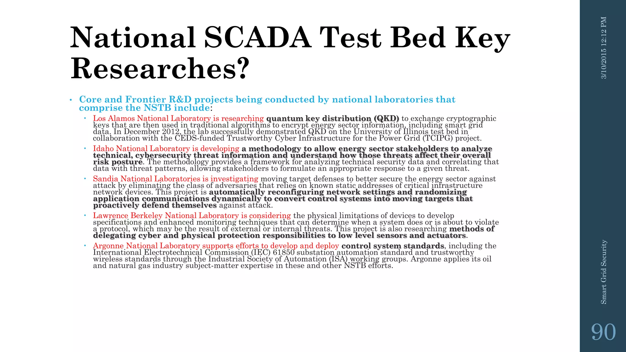 National SCADA Test Bed Key
Researches?
• Core and Frontier R&D projects being conducted by national laboratories that
comprise the NSTB include:
 Los Alamos National Laboratory is researching quantum key distribution (QKD) to exchange cryptographic
keys that are then used in traditional algorithms to encrypt energy sector information, including smart grid
data. In December 2012, the lab successfully demonstrated QKD on the University of Illinois test bed in
collaboration with the CEDS-funded Trustworthy Cyber Infrastructure for the Power Grid (TCIPG) project.
 Idaho National Laboratory is developing a methodology to allow energy sector stakeholders to analyze
technical, cybersecurity threat information and understand how those threats affect their overall
risk posture. The methodology provides a framework for analyzing technical security data and correlating that
data with threat patterns, allowing stakeholders to formulate an appropriate response to a given threat.
 Sandia National Laboratories is investigating moving target defenses to better secure the energy sector against
attack by eliminating the class of adversaries that relies on known static addresses of critical infrastructure
network devices. This project is automatically reconfiguring network settings and randomizing
application communications dynamically to convert control systems into moving targets that
proactively defend themselves against attack.
 Lawrence Berkeley National Laboratory is considering the physical limitations of devices to develop
specifications and enhanced monitoring techniques that can determine when a system does or is about to violate
a protocol, which may be the result of external or internal threats. This project is also researching methods of
delegating cyber and physical protection responsibilities to low level sensors and actuators.
 Argonne National Laboratory supports efforts to develop and deploy control system standards, including the
International Electrotechnical Commission (IEC) 61850 substation automation standard and trustworthy
wireless standards through the Industrial Society of Automation (ISA) working groups. Argonne applies its oil
and natural gas industry subject-matter expertise in these and other NSTB efforts.
3/10/201512:12PMSmartGridSecurity
90
 